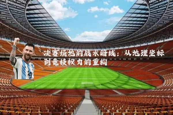 决赛场地的战术暗线：从地理坐标到竞技权力的重构